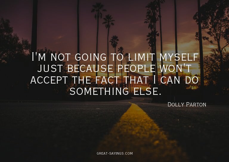 I'm not going to limit myself just because people won't