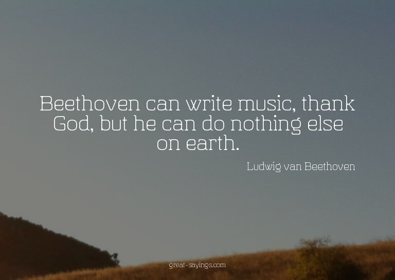 Beethoven can write music, thank God, but he can do not