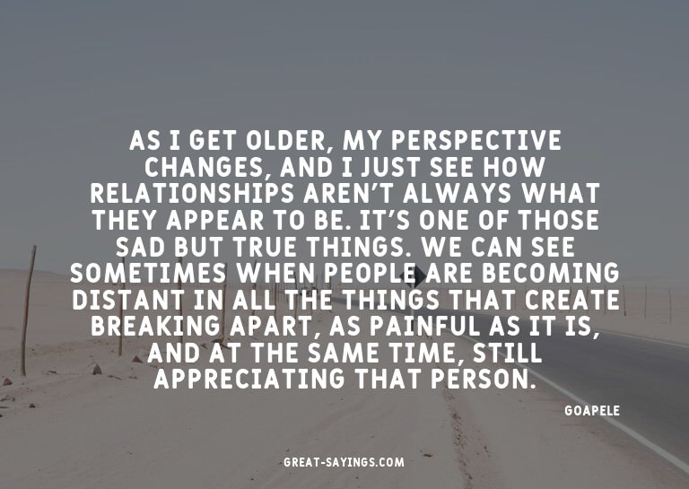 As I get older, my perspective changes, and I just see