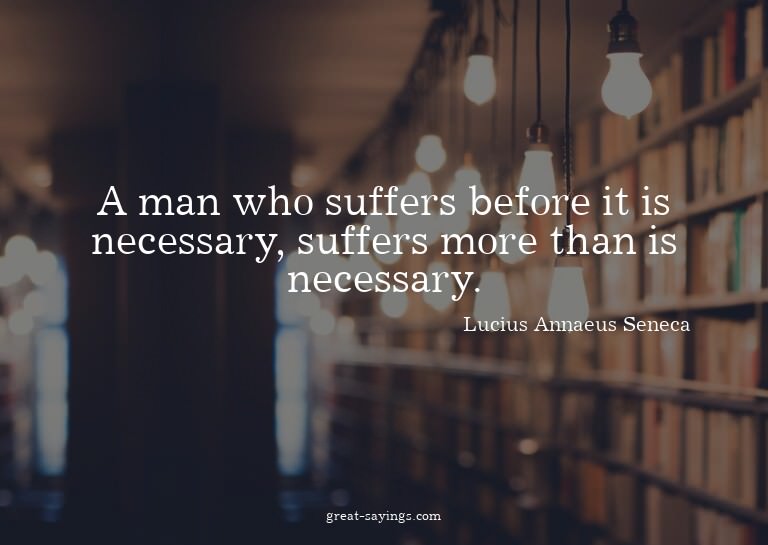 A man who suffers before it is necessary, suffers more