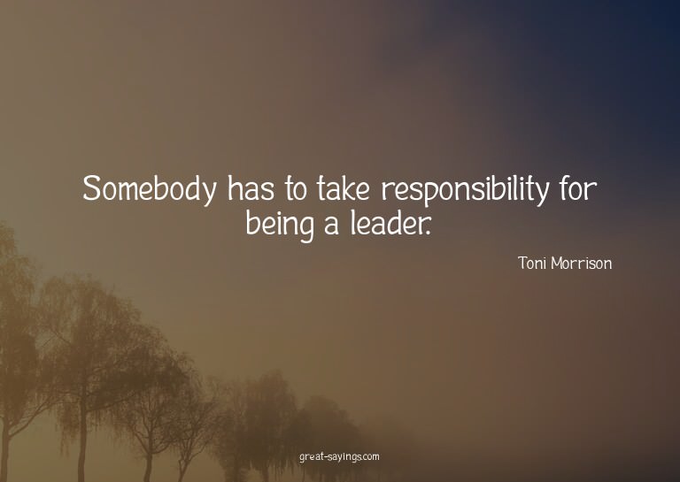 Somebody has to take responsibility for being a leader.
