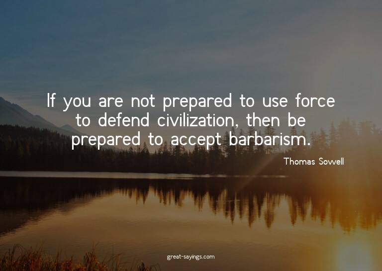 If you are not prepared to use force to defend civiliza