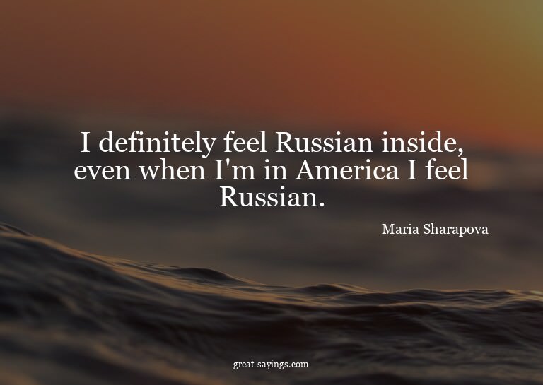I definitely feel Russian inside, even when I'm in Amer