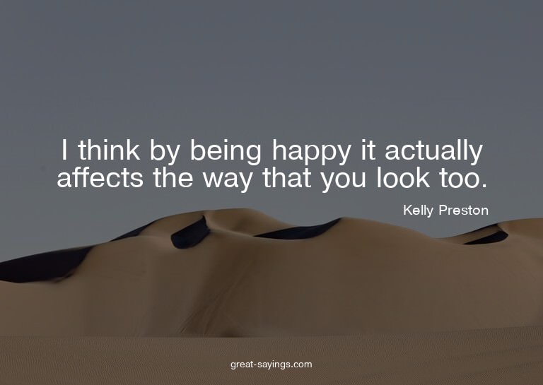 I think by being happy it actually affects the way that