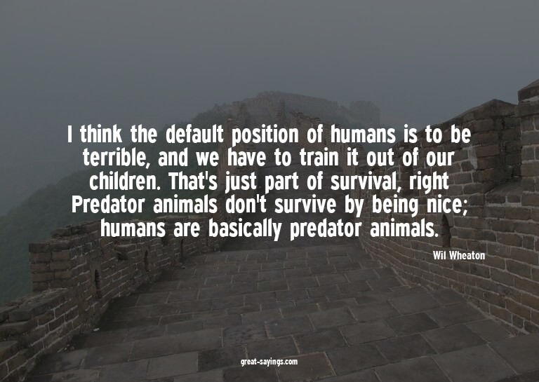 I think the default position of humans is to be terribl