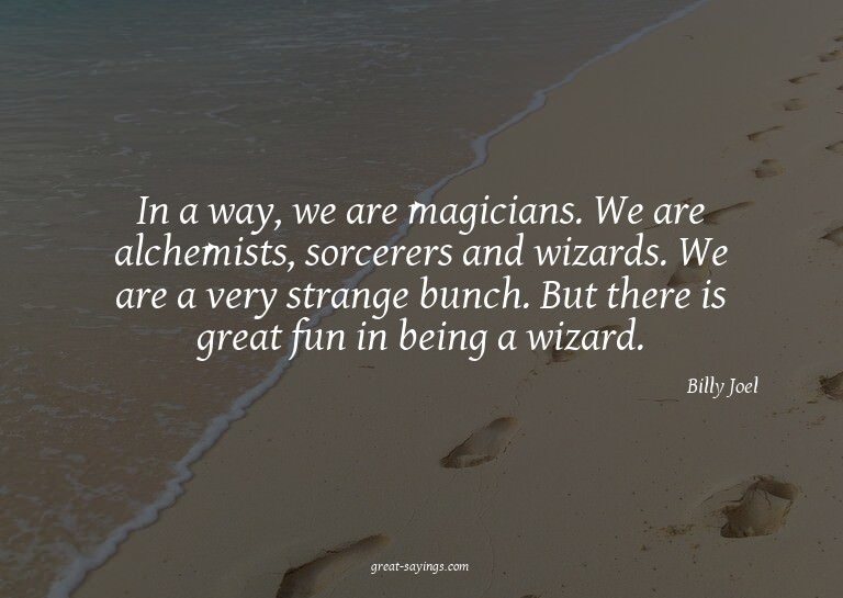 In a way, we are magicians. We are alchemists, sorcerer