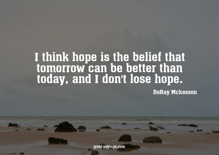 I think hope is the belief that tomorrow can be better