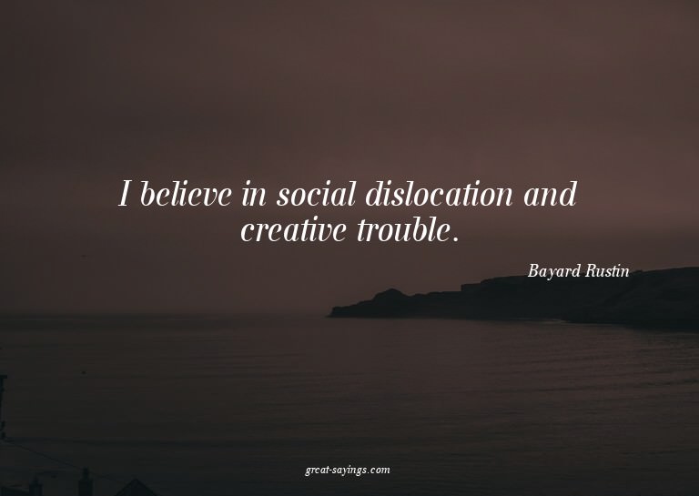 I believe in social dislocation and creative trouble.

