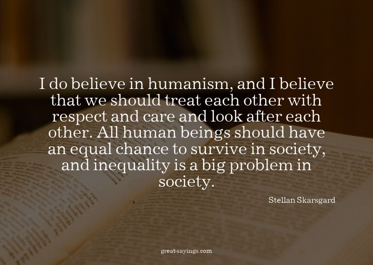 I do believe in humanism, and I believe that we should
