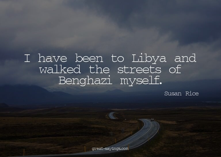 I have been to Libya and walked the streets of Benghazi