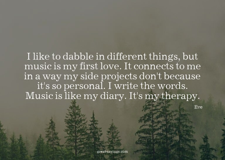 I like to dabble in different things, but music is my f