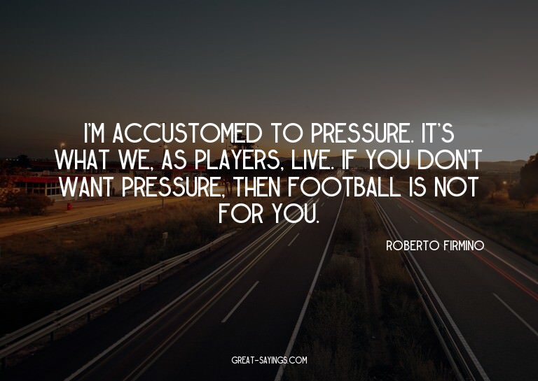 I'm accustomed to pressure. It's what we, as players, l
