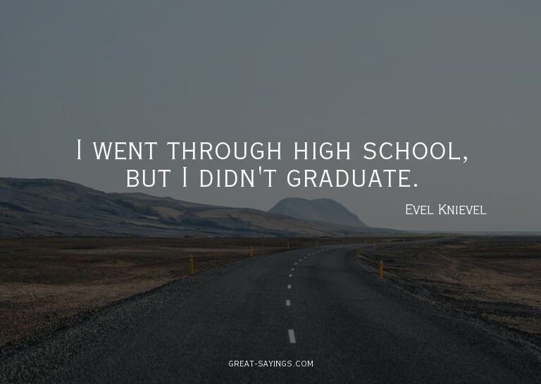 I went through high school, but I didn't graduate.

