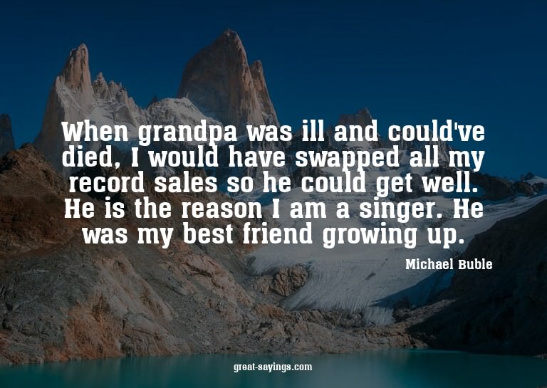 When grandpa was ill and could've died, I would have sw