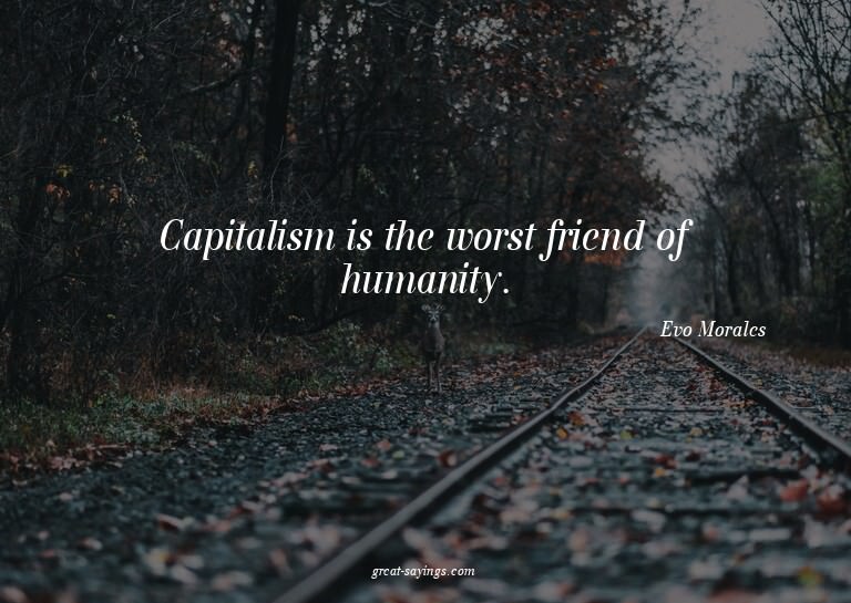 Capitalism is the worst friend of humanity.

