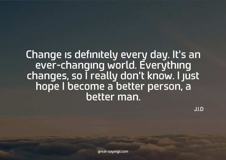Change is definitely every day. It's an ever-changing w