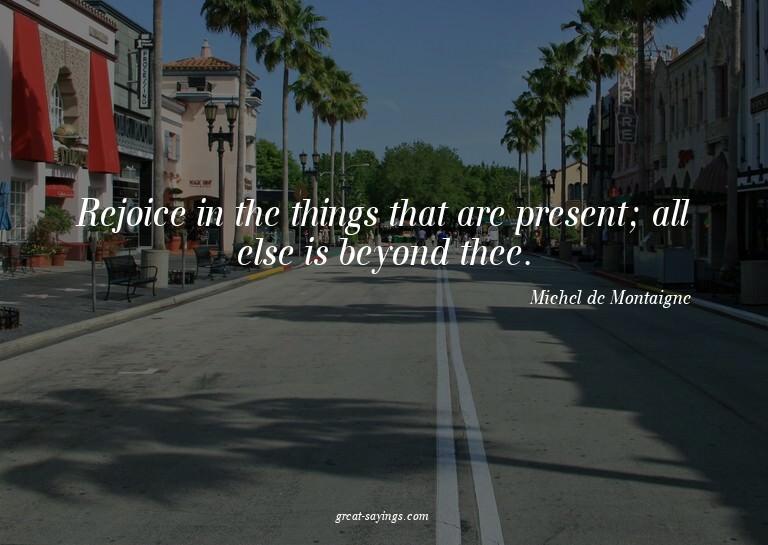 Rejoice in the things that are present; all else is bey