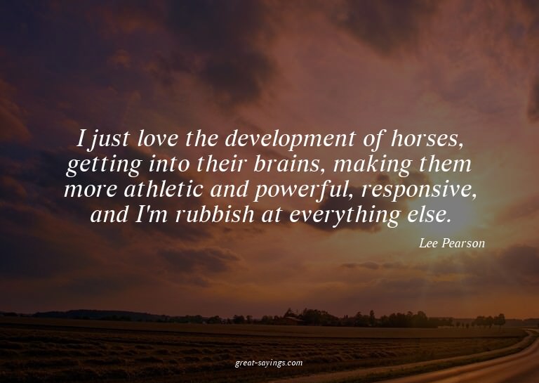 I just love the development of horses, getting into the