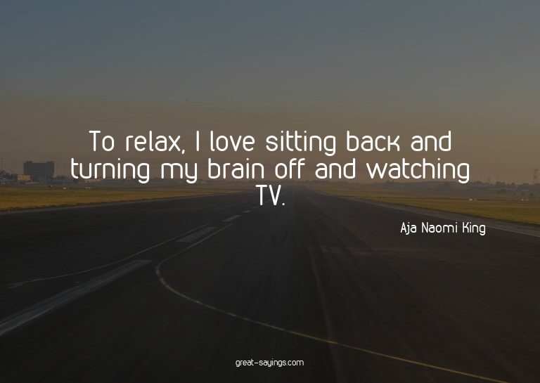 To relax, I love sitting back and turning my brain off