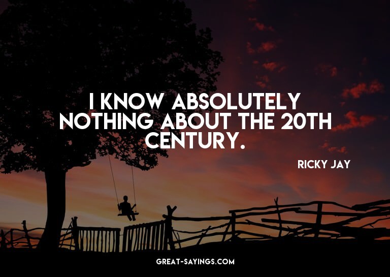 I know absolutely nothing about the 20th Century.

