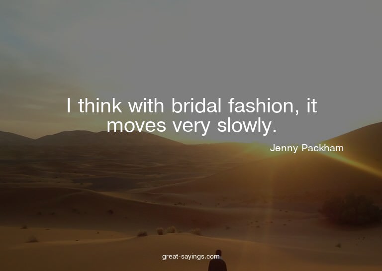 I think with bridal fashion, it moves very slowly.

