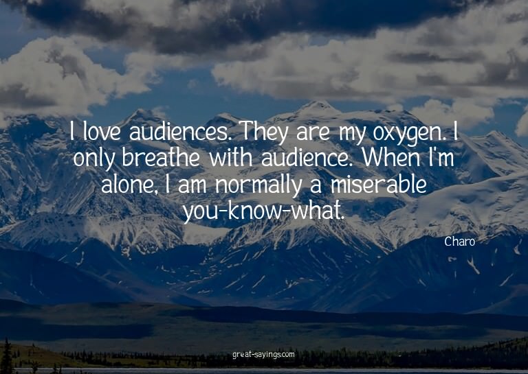 I love audiences. They are my oxygen. I only breathe wi
