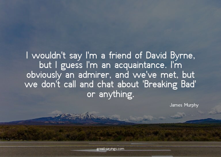 I wouldn't say I'm a friend of David Byrne, but I guess