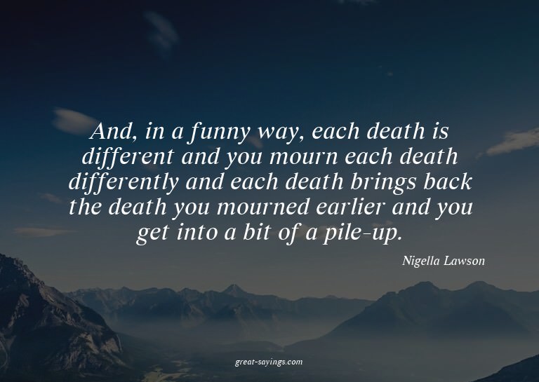And, in a funny way, each death is different and you mo
