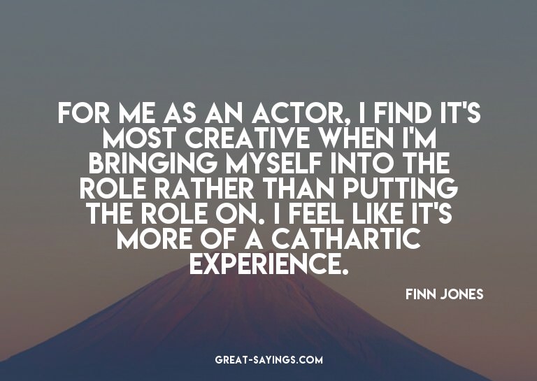 For me as an actor, I find it's most creative when I'm