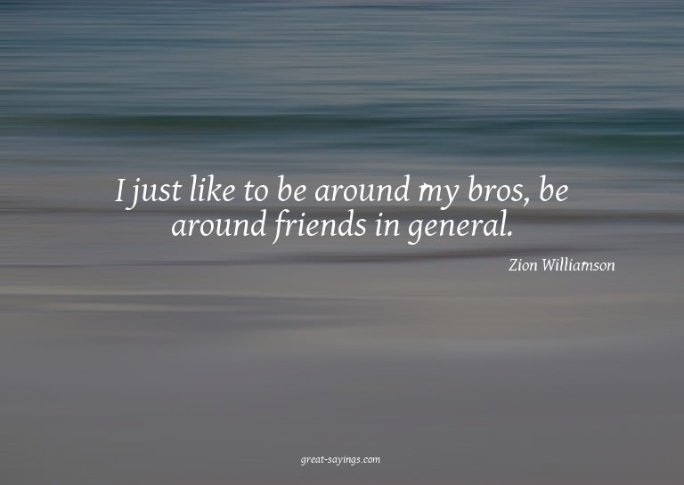 I just like to be around my bros, be around friends in