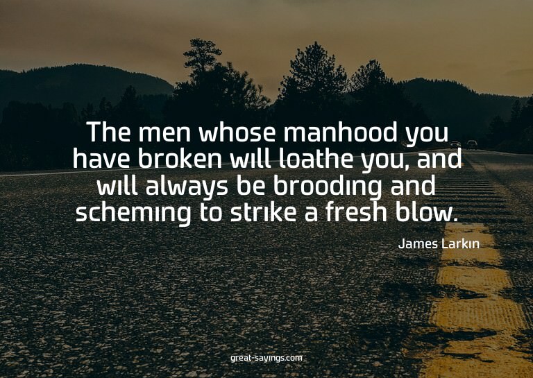 The men whose manhood you have broken will loathe you,