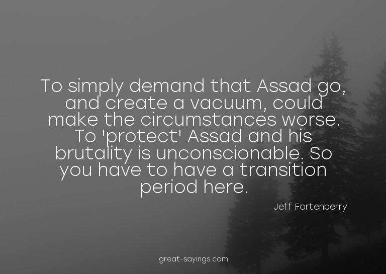 To simply demand that Assad go, and create a vacuum, co