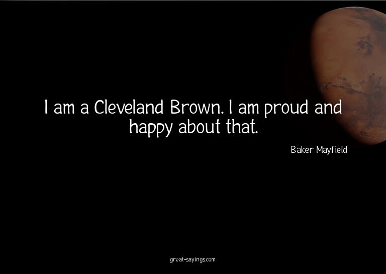 I am a Cleveland Brown. I am proud and happy about that