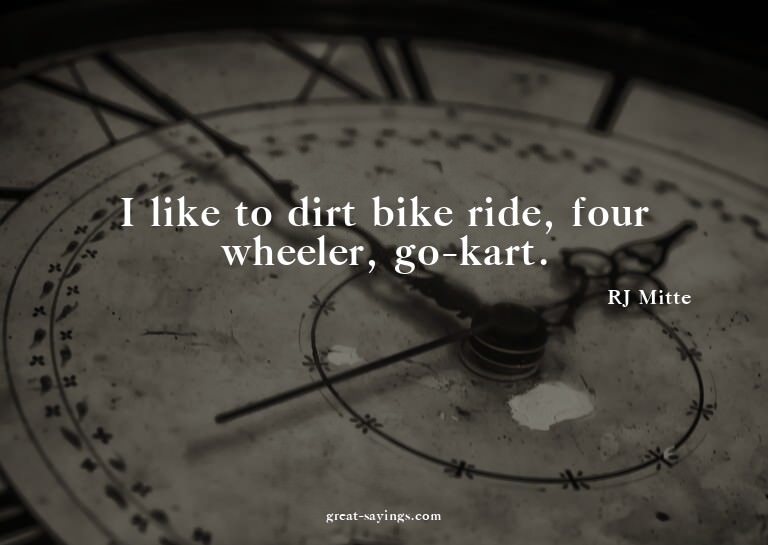 I like to dirt bike ride, four wheeler, go-kart.

