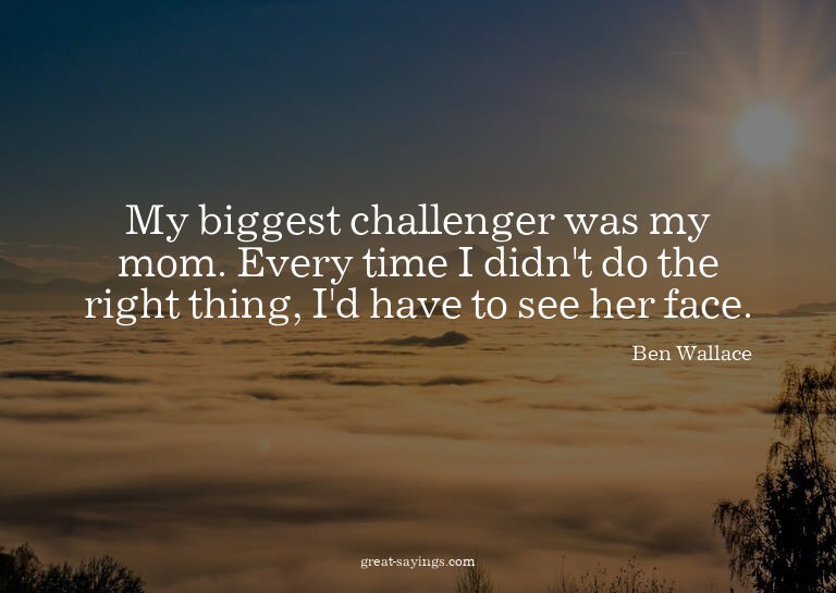 My biggest challenger was my mom. Every time I didn't d