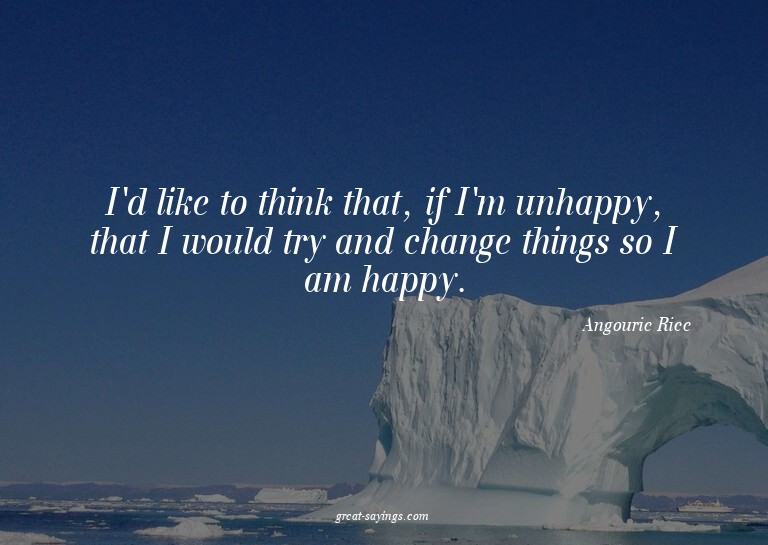 I'd like to think that, if I'm unhappy, that I would tr