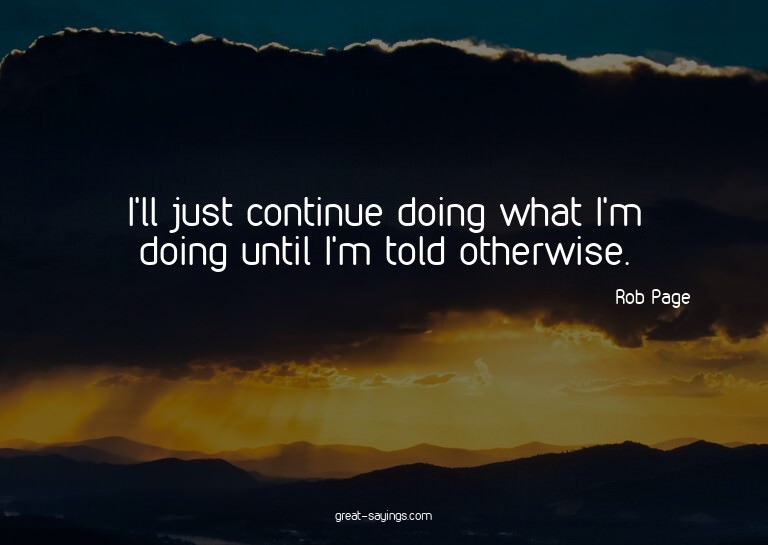 I'll just continue doing what I'm doing until I'm told