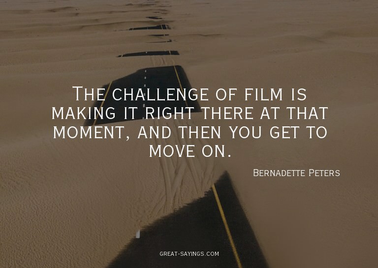 The challenge of film is making it right there at that
