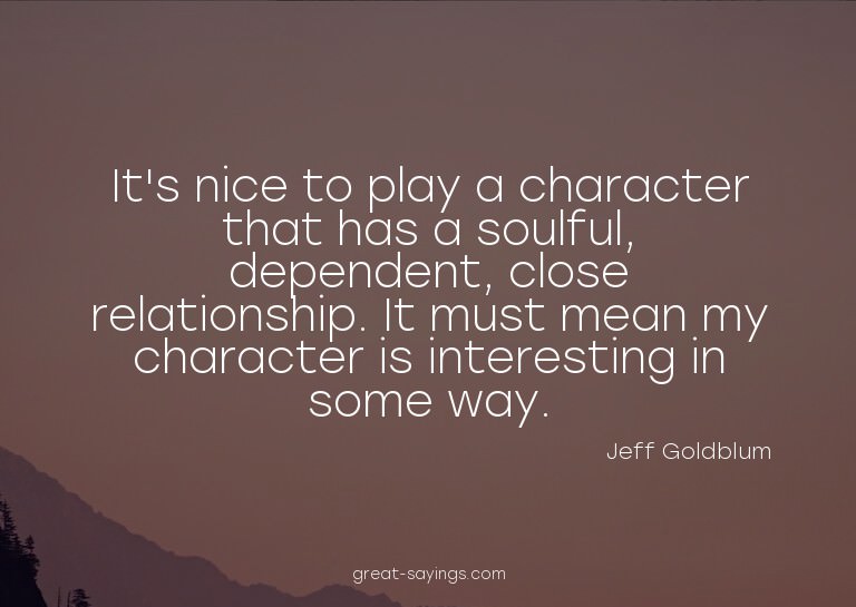 It's nice to play a character that has a soulful, depen