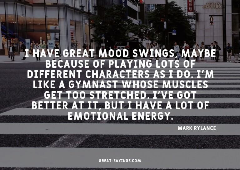 I have great mood swings, maybe because of playing lots