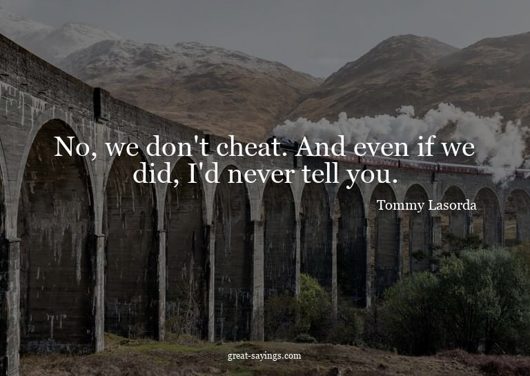 No, we don't cheat. And even if we did, I'd never tell