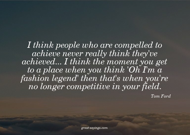 I think people who are compelled to achieve never reall