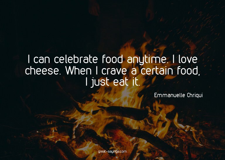 I can celebrate food anytime. I love cheese. When I cra