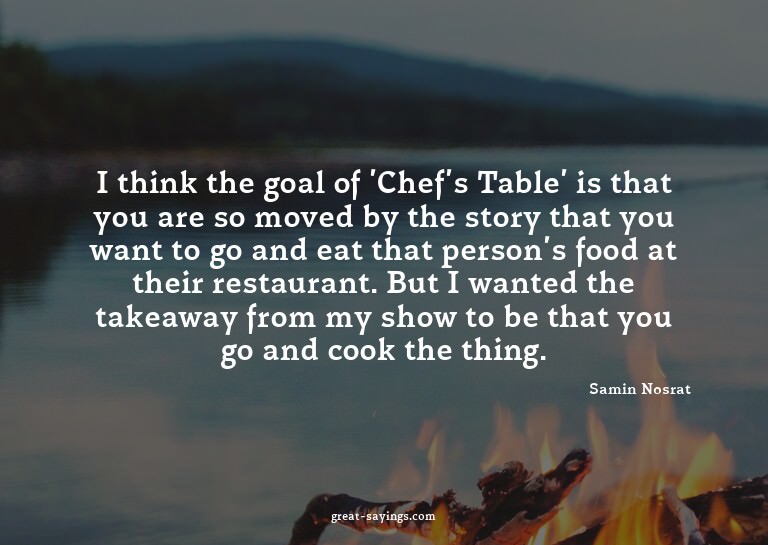I think the goal of 'Chef's Table' is that you are so m