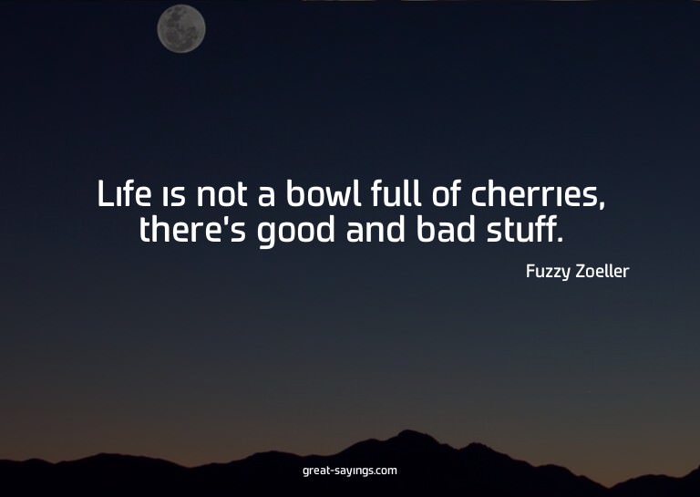 Life is not a bowl full of cherries, there's good and b