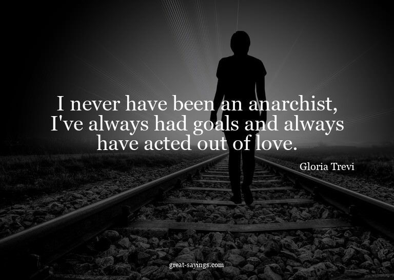 I never have been an anarchist, I've always had goals a