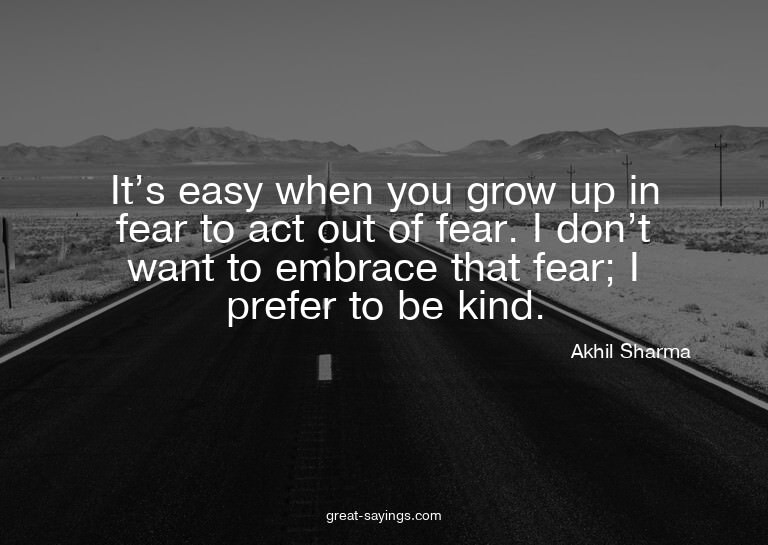 It's easy when you grow up in fear to act out of fear.
