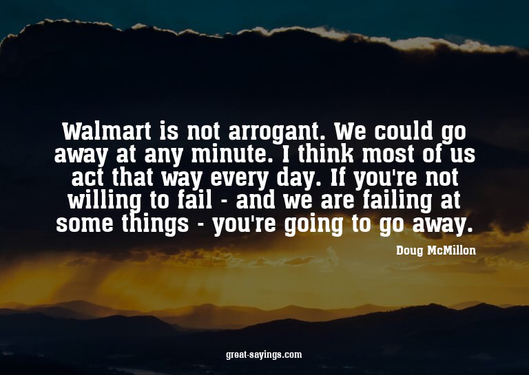 Walmart is not arrogant. We could go away at any minute