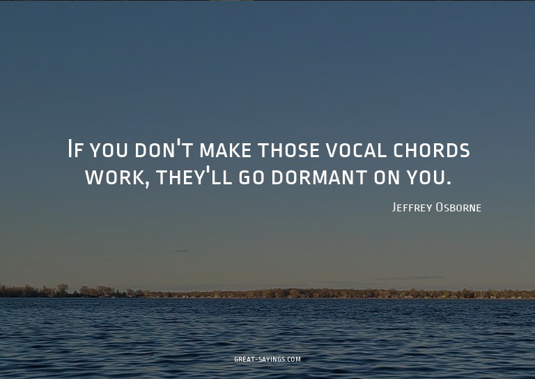 If you don't make those vocal chords work, they'll go d