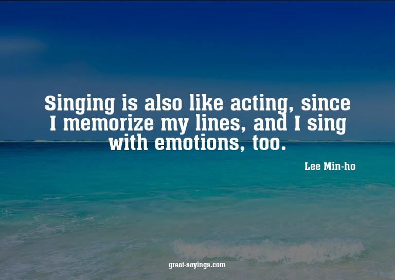 Singing is also like acting, since I memorize my lines,